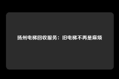 扬州电梯回收服务:旧电梯不再是麻烦