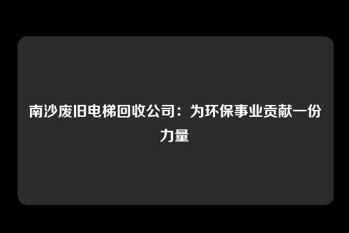 南沙废旧电梯回收公司：为环保事业贡献一份力量