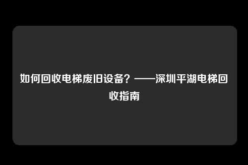 如何回收电梯废旧设备?——深圳平湖电梯回收指南