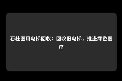 石柱医用电梯回收:回收旧电梯,推进绿色医疗