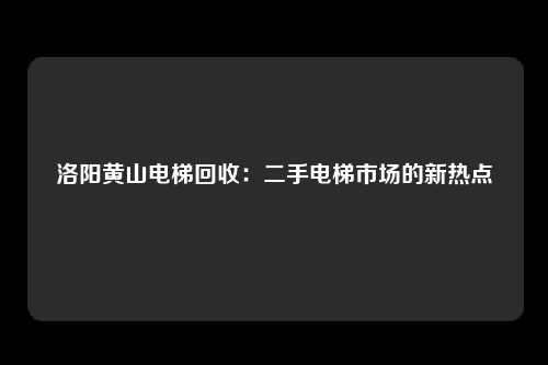 洛阳黄山电梯回收:二手电梯市场的新热点