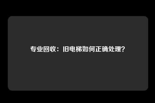 专业回收:旧电梯如何正确处理?