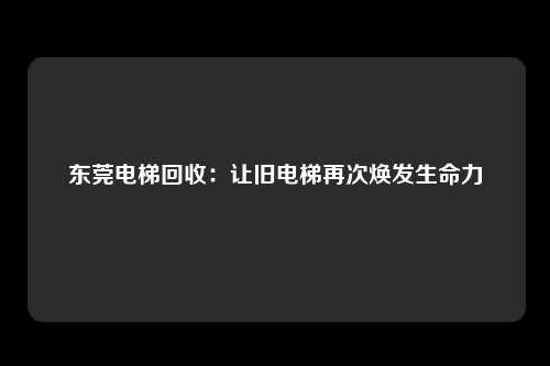东莞电梯回收：让旧电梯再次焕发生命力