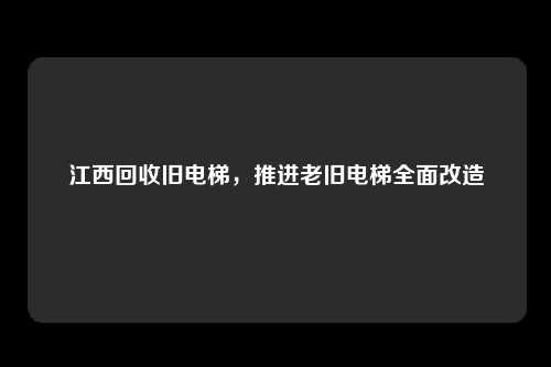 江西回收旧电梯，推进老旧电梯全面改造