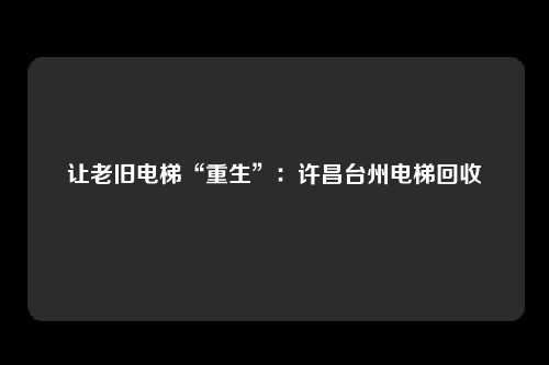 让老旧电梯“重生”:许昌台州电梯回收