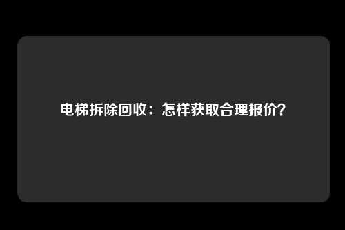 电梯拆除回收:怎样获取合理报价?