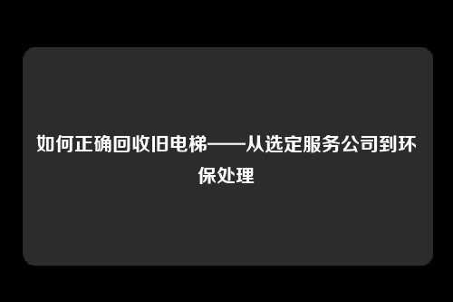 如何正确回收旧电梯——从选定服务公司到环保处理