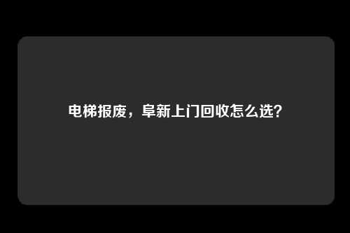电梯报废，阜新上门回收怎么选？