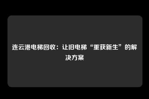 连云港电梯回收:让旧电梯“重获新生”的解决方案