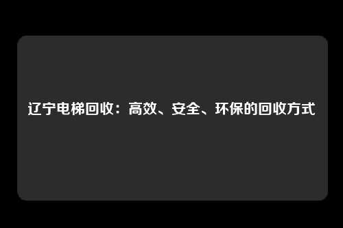 辽宁电梯回收：高效、安全、环保的回收方式