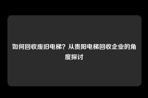 如何回收废旧电梯？从贵阳电梯回收企业的角度探讨