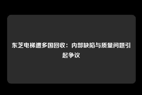 东芝电梯遭多国回收：内部缺陷与质量问题引起争议