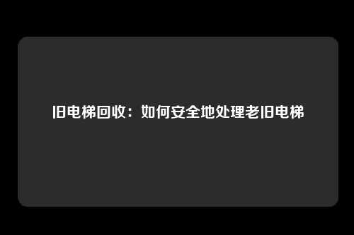 旧电梯回收：如何安全地处理老旧电梯