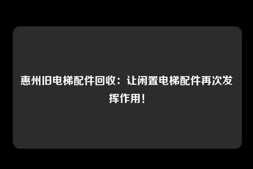 惠州旧电梯配件回收：让闲置电梯配件再次发挥作用！