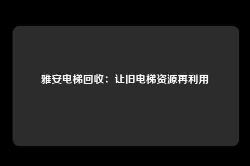雅安电梯回收:让旧电梯资源再利用