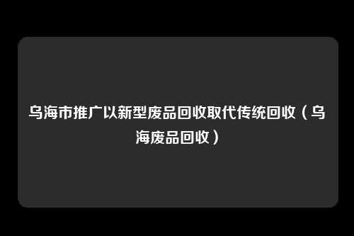 乌海市推广以新型废品回收取代传统回收（乌海废品回收）