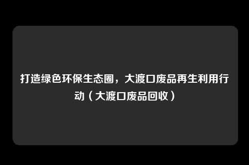 打造绿色环保生态圈,大渡口废品再生利用行动(大渡口废品回收)