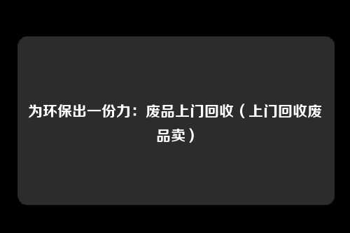 为环保出一份力:废品上门回收(上门回收废品卖)