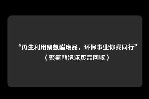 “再生利用聚氨酯废品，环保事业你我同行”（聚氨酯泡沫废品回收）