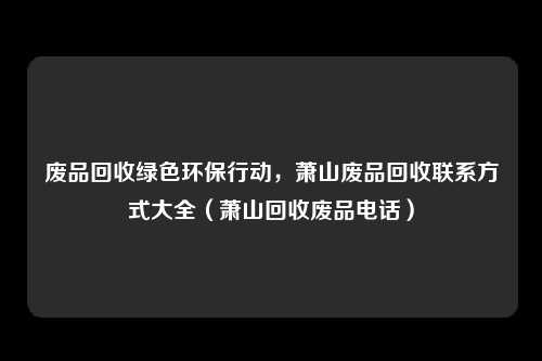 废品回收绿色环保行动,萧山废品回收联系方式大全(萧山回收废品电话)