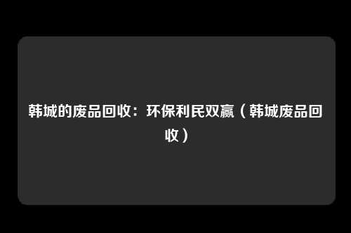 韩城的废品回收:环保利民双赢(韩城废品回收)