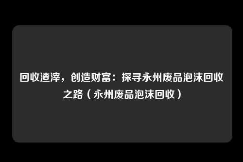 回收渣滓,创造财富:探寻永州废品泡沫回收之路(永州废品泡沫回收)