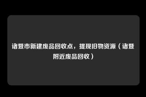 诸暨市新建废品回收点,提现旧物资源(诸暨附近废品回收)