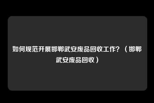 如何规范开展邯郸武安废品回收工作?(邯郸武安废品回收)