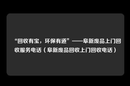 “回收有宝，环保有道”——阜新废品上门回收服务电话（阜新废品回收上门回收电话）