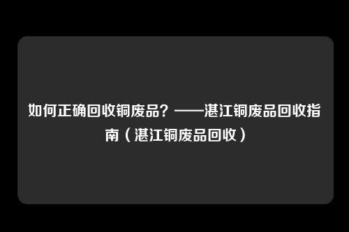 如何正确回收铜废品？——湛江铜废品回收指南（湛江铜废品回收）