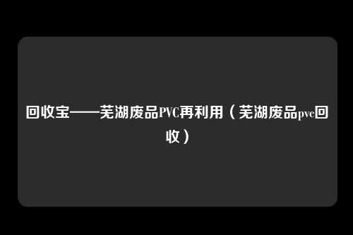 回收宝——芜湖废品PVC再利用(芜湖废品pvc回收)