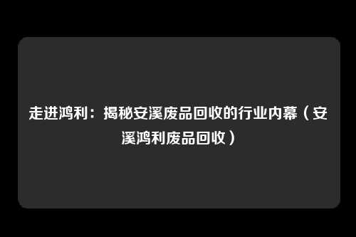 走进鸿利:揭秘安溪废品回收的行业内幕(安溪鸿利废品回收)