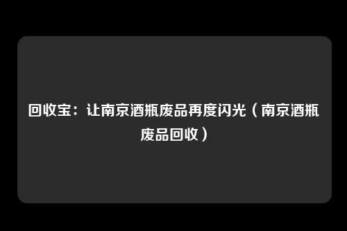 回收宝:让南京酒瓶废品再度闪光(南京酒瓶废品回收)