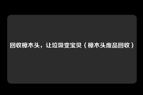 回收樟木头，让垃圾变宝贝（樟木头废品回收）