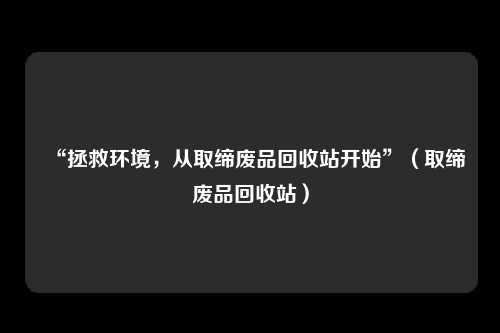 “拯救环境，从取缔废品回收站开始”（取缔废品回收站）