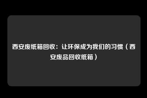西安废纸箱回收：让环保成为我们的习惯（西安废品回收纸箱）