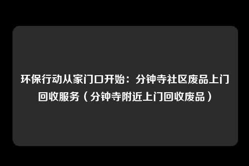 环保行动从家门口开始：分钟寺社区废品上门回收服务（分钟寺附近上门回收废品）
