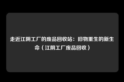 走近江阴工厂的废品回收站:旧物重生的新生命(江阴工厂废品回收)