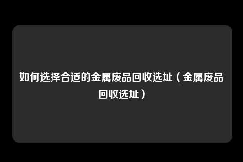 如何选择合适的金属废品回收选址（金属废品回收选址）