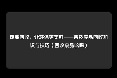 废品回收,让环保更美好——普及废品回收知识与技巧(回收废品吆喝)