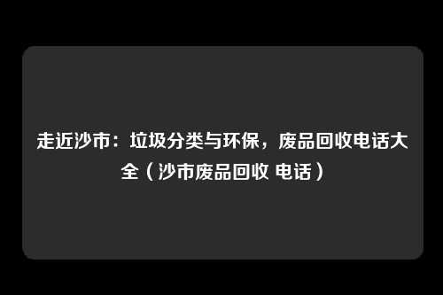 走近沙市:垃圾分类与环保,废品回收电话大全(沙市废品回收 电话)