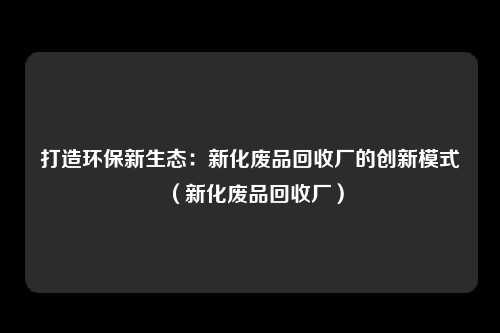 打造环保新生态:新化废品回收厂的创新模式(新化废品回收厂)