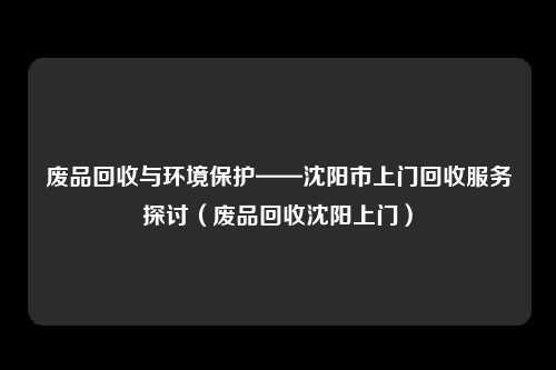 废品回收与环境保护——沈阳市上门回收服务探讨（废品回收沈阳上门）