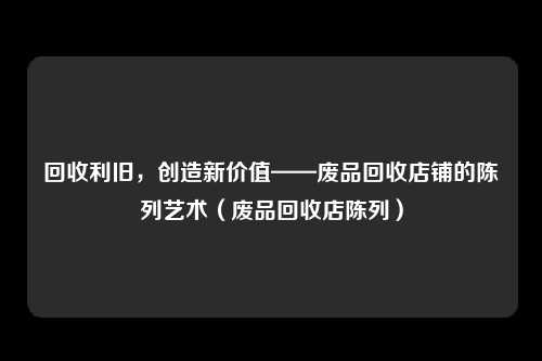 回收利旧，创造新价值——废品回收店铺的陈列艺术（废品回收店陈列）