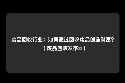 废品回收行业:如何通过回收废品创造财富?(废品回收发家88)