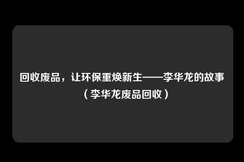 回收废品,让环保重焕新生——李华龙的故事(李华龙废品回收)
