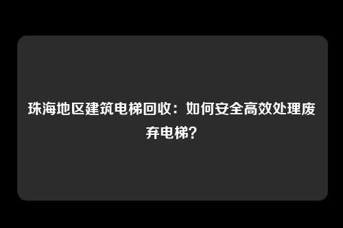 珠海地区建筑电梯回收:如何安全高效处理废弃电梯?