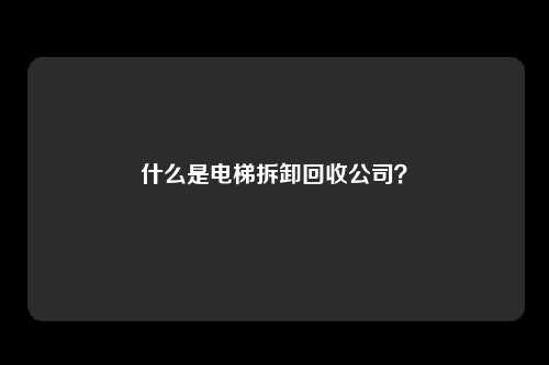 什么是电梯拆卸回收公司？