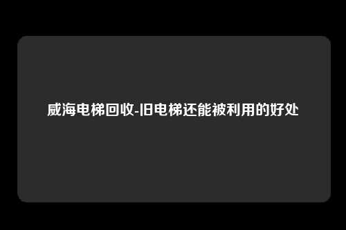 威海电梯回收-旧电梯还能被利用的好处