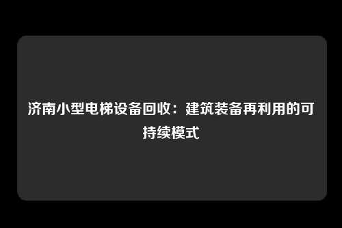 济南小型电梯设备回收:建筑装备再利用的可持续模式